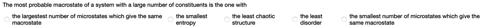 The most probable macrostate of a system with a large number of constituents is the one with

the largest number of microstates which give the same macrostate
the smallest entropy
the least chaotic structure
the least disorder
the smallest number of microstates which give the same macrostate