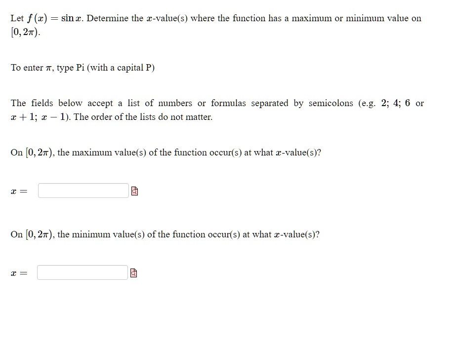 Let f(x) = sin x. Determine the x-value(s) where the function has a maximum or minimum value on [0, 2π).To enter π, type Pi (with a capital P)The fields below accept a list of numbers or formulas separated by semicolons (e.g. 2; 4; 6 or x + 1; x - 1). The order of the lists do not matter.On [0, 2π), the maximum value(s) of the function occur(s) at what x-value(s)?x = On [0, 2π), the minimum value(s) of the function occur(s) at what x-value(s)?x =