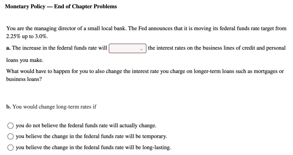 You are the managing director of a small local bank. The Fed announces that it is moving its federal funds rate target from 2.25% up to 3.0%.
a. The increase in the federal funds rate will the interest rates on the business lines of credit and personal loans you make.
What would have to happen for you to also change the interest rate you charge on longer-term loans such as mortgages or business loans?
b. You would change long-term rates if
you do not believe the federal funds rate will actually change.
you believe the change in the federal funds rate will be temporary.
you believe the change in the federal funds rate will be long-lasting.
