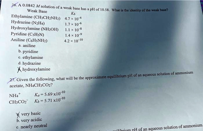 Weak Base
26. A 0.0842 M solution of a weak base has a pH of 10.58. What is the identity of the weak base?
??
Ethylamine (CH3CH2NH2) 4.7 × 10^-4
Hydrazine (N2H4)
1.7 × 10^-6
Hydroxylamine (NH2OH)
1.1 × 10^-8
Pyridine (C5H5N)
1.4 × 10^-9
Aniline (C6H5NH2)
4.2 × 10^-10
a. aniline
b. pyridine
c. ethylamine
d. hydrazine
Xhydroxylamine
27. Given the following, what will be the approximate equilibrium pH of an aqueous solution of ammonium
acetate, NH4CH3CO2?
NH4^+
Ka = 5.69 × 10^-10
CH3CO2^- 
Kb = 5.71 × 10^-10
X very basic
b. very acidic
c. nearly neutral
equilibrium pH of an aqueous solution of ammonium