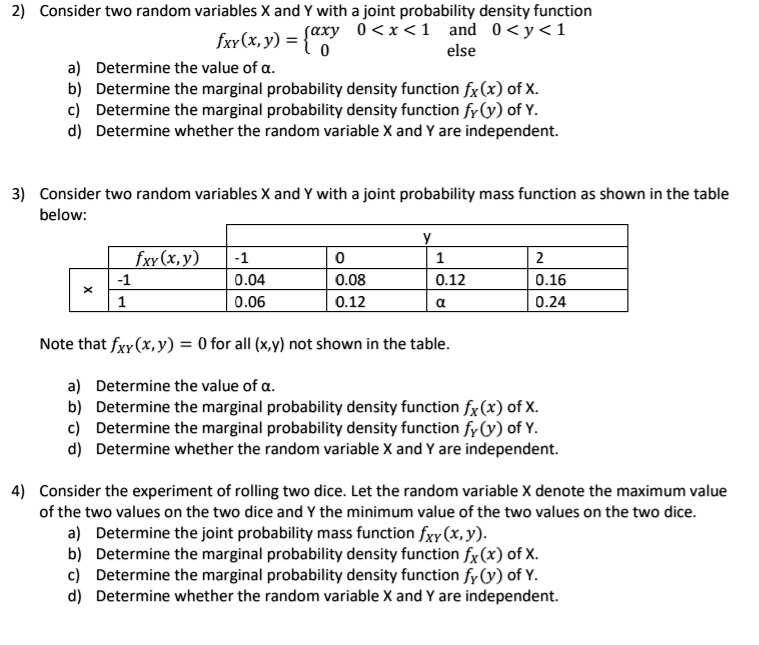 2) Consider two random variables X and Y with a joint probability density function
fXY(x, y) = axy 0 < x < 1 and 0 < y < 1, 0 else
a) Determine the value of ?.
b) Determine the marginal probability density function fX(x) of X.
c) Determine the marginal probability density function fY(y) of Y.
d) Determine whether the random variable X and Y are independent.

3) Consider two random variables X and Y with a joint probability mass function as shown in the table below:

y
-1 0 1 2
fXY(x, y)
x
-1 0.04 0.08 0.12 0.16
1 0.06 0.12 ? 0.24

Note that fXY(x, y) = 0 for all (x,y) not shown in the table.
a) Determine the value of ?.
b) Determine the marginal probability density function fX(x) of X.
c) Determine the marginal probability density function fY(y) of Y.
d) Determine whether the random variable X and Y are independent.

4) Consider the experiment of rolling two dice. Let the random variable X denote the maximum value of the two values on the two dice and Y the minimum value of the two values on the two dice.
a) Determine the joint probability mass function fXY(x, y).
b) Determine the marginal probability density function fX(x) of X.
c) Determine the marginal probability density function fY(y) of Y.
d) Determine whether the random variable X and Y are independent.