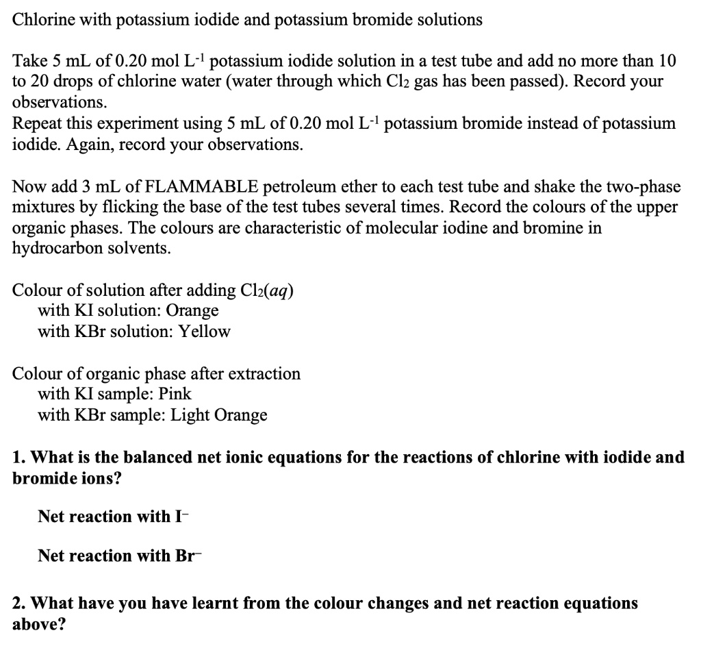 Chlorine with potassium iodide and potassium bromide solutions

Take 5 mL of 0.20 mol L?¹ potassium iodide solution in a test tube and add no more than 10 to 20 drops of chlorine water (water through which Cl? gas has been passed). Record your observations.
Repeat this experiment using 5 mL of 0.20 mol L?¹ potassium bromide instead of potassium iodide. Again, record your observations.

Now add 3 mL of FLAMMABLE petroleum ether to each test tube and shake the two-phase mixtures by flicking the base of the test tubes several times. Record the colours of the upper organic phases. The colours are characteristic of molecular iodine and bromine in hydrocarbon solvents.

Colour of solution after adding Cl?(aq)
with KI solution: Orange
with KBr solution: Yellow

Colour of organic phase after extraction
with KI sample: Pink
with KBr sample: Light Orange

1. What is the balanced net ionic equations for the reactions of chlorine with iodide and bromide ions?

Net reaction with I?

Net reaction with Br?

2. What have you have learnt from the colour changes and net reaction equations above?