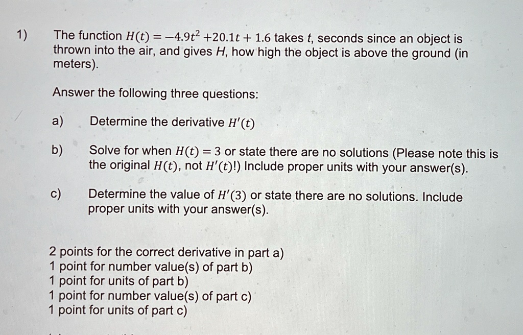 1)
The function H(t) = -4.9t^2 + 20.1t + 1.6 takes t, seconds since an object is
thrown into the air, and gives H, how high the object is above the ground (in
meters).
Answer the following three questions:
a)
Determine the derivative H'(t)
b)
Solve for when H(t) = 3 or state there are no solutions (Please note this is
the original H(t), not H'(t)!) Include proper units with your answer(s).
c)
Determine the value of H'(3) or state there are no solutions. Include
proper units with your answer(s).
2 points for the correct derivative in part a)
1 point for number value(s) of part b)
1 point for units of part b)
1 point for number value(s) of part c)
1 point for units of part c)
