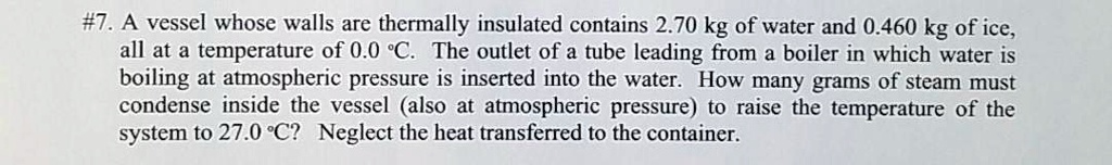 #7. A vessel whose walls are thermally insulated contains 2.70 kg of water and 0.460 kg of ice, all at a temperature of 0.0 °C. The outlet of a tube leading from a boiler in which water is boiling at atmospheric pressure is inserted into the water. How many grams of steam must condense inside the vessel (also at atmospheric pressure) to raise the temperature of the system to 27.0 °C? Neglect the heat transferred to the container.