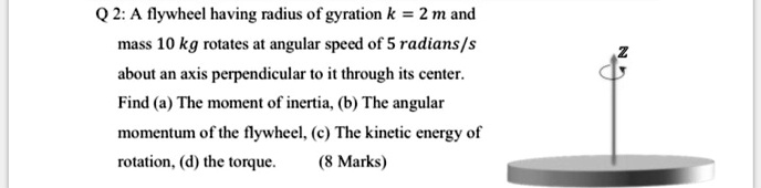 A flywheel having radius of gyration k = 2 m and mass 10 kg rotates at angular speed of 5 radians/s about an axis perpendicular to it through its center. Find (a) The moment of inertia, (b) The angular momentum of the flywheel, (c) The kinetic energy of rotation, (d) the torque.