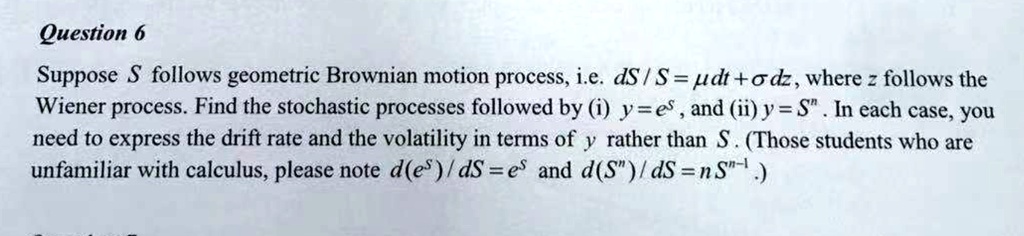 Question 6
Suppose S follows geometric Brownian motion process, i.e. dS/S = mu dt + sigma dz, where z follows the
Wiener process. Find the stochastic processes followed by (i) y = e^S, and (ii) y = S^n. In each case, you
need to express the drift rate and the volatility in terms of y rather than S. (Those students who are
unfamiliar with calculus, please note d(e^S)/dS = e^S and d(S^n)/dS = nS^n-1.)