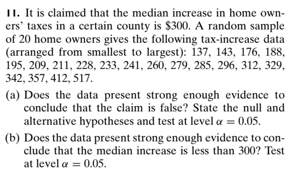 11. It is claimed that the median increase in home owners' taxes in a certain county is 300. A random sample of 20 home owners gives the following tax-increase data (arranged from smallest to largest): 137, 143, 176, 188, 195, 209, 211, 228, 233, 241, 260, 279, 285, 296, 312, 329, 342, 357, 412, 517.
(a) Does the data present strong enough evidence to conclude that the claim is false? State the null and alternative hypotheses and test at levelalpha = 0.05.
(b) Does the data present strong enough evidence to conclude that the median increase is less than 300? Test at levelalpha = 0.05.