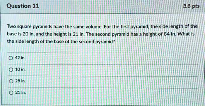 Two square pyramids have the same volume. For the first pyramid, the side length of the base is 20 in. and the height is 21 in. The second pyramid has a height of 84 in. What is the side length of the base of the second pyramid?

42 in.
10 in.
28 in.
21 in.