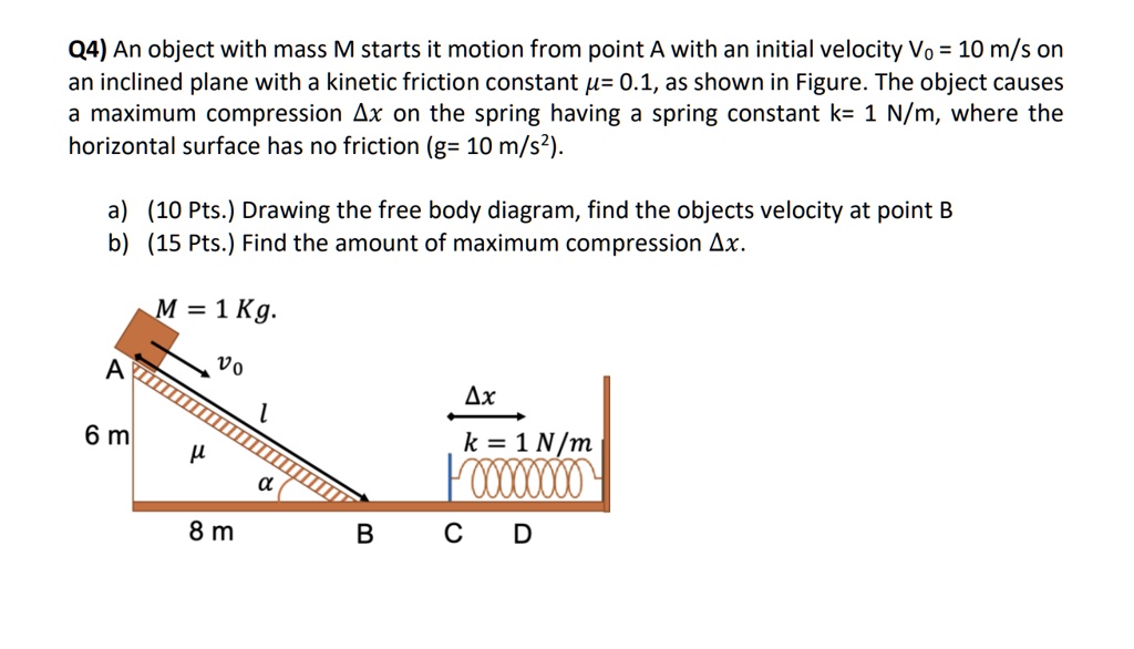 Q4) An object with mass M starts it motion from point A with an initial velocity V0 = 10 m/s on an inclined plane with a kinetic friction constant ?= 0.1, as shown in Figure. The object causes a maximum compression ?x on the spring having a spring constant k= 1 N/m, where the horizontal surface has no friction (g= 10 m/s²).

a) (10 Pts.) Drawing the free body diagram, find the objects velocity at point B
b) (15 Pts.) Find the amount of maximum compression ?x.