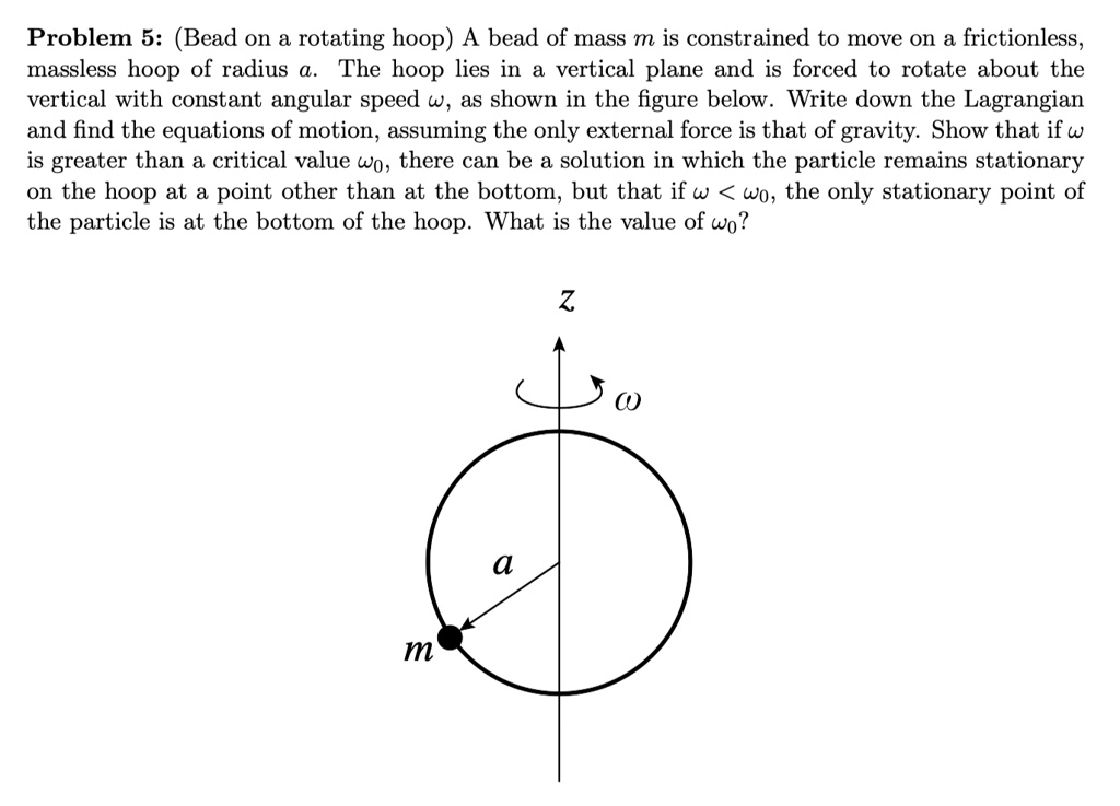 Problem 5: (Bead on a rotating hoop) A bead of mass m is constrained to move on a frictionless, massless hoop of radius a. The hoop lies in a vertical plane and is forced to rotate about the vertical with constant angular speed ω, as shown in the figure below. Write down the Lagrangian and find the equations of motion, assuming the only external force is that of gravity. Show that if ω is greater than a critical value ω0, there can be a solution in which the particle remains stationary on the hoop at a point other than at the bottom, but that if ω < ω0, the only stationary point of the particle is at the bottom of the hoop. What is the value of ω0?