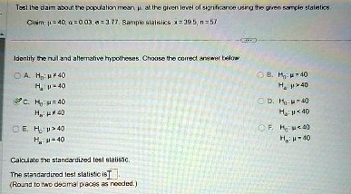 Test the claim about the population mean, ? at the given level of significance using the given sample statistics
Claim: ? = 40, ? = 0.03, ? = 3.77. Sample statistics: x = 39.5, n = 57
Identify the null and alternative hypotheses. Choose the correct answer below
A. H0: ? ? 40
H1: ? = 40
C. H0: ? = 40
H1: ? ? 40
E. H0: ? > 40
H1: ? = 40
Calculate the standardized test statistic.
The standardized test statistic is 
(Round to two decimal places as needed.)
B. H0: ? = 40
H1: ? > 40
D. H0: ? ? 40
H1: ? = 40
F. H0: ? < 40
H1: ? = 40
