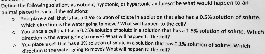 Define the following solutions as isotonic, hypotonic, or hypertonic and describe what would happen to an animal placed in each of the solutions:
- You place a cell that is has a 0.5% solution of solute in a solution that also has a 0.5% solution of solute. Which direction is the water going to move? What will happen to the cell?
- You place a cell that has a 0.25% solution of solute in a solution that has a 1.5% solution of solute. Which direction is the water going to move? What will happen to the cell?
- You place a cell that has a 1% solution of solute in a solution that has 0.1% solution of solute. Which direction is the water going to move? What will happen to the cell?