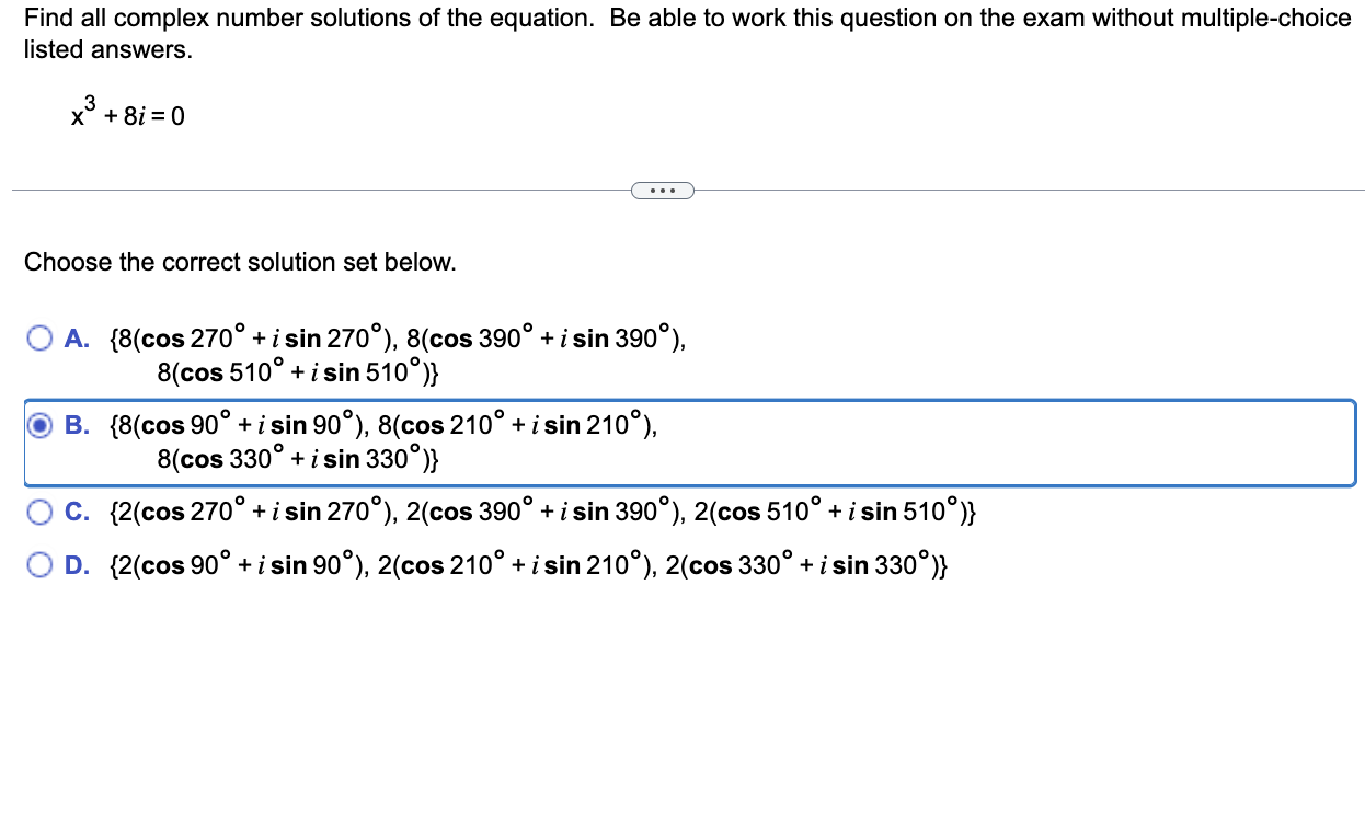 Find all complex number solutions of the equation. Be able to work this question on the exam without multiple-choice listed answers.

x^3 + 8i = 0

Choose the correct solution set below.

A. 8(cos 270° + i sin 270°), 8(cos 390° + i sin 390°), 8(cos 510° + i sin 510°)
B. 8(cos 90° + i sin 90°), 8(cos 210° + i sin 210°), 8(cos 330° + i sin 330°)
C. 2(cos 270° + i sin 270°), 2(cos 390° + i sin 390°), 2(cos 510° + i sin 510°)
D. 2(cos 90° + i sin 90°), 2(cos 210° + i sin 210°), 2(cos 330° + i sin 330°)