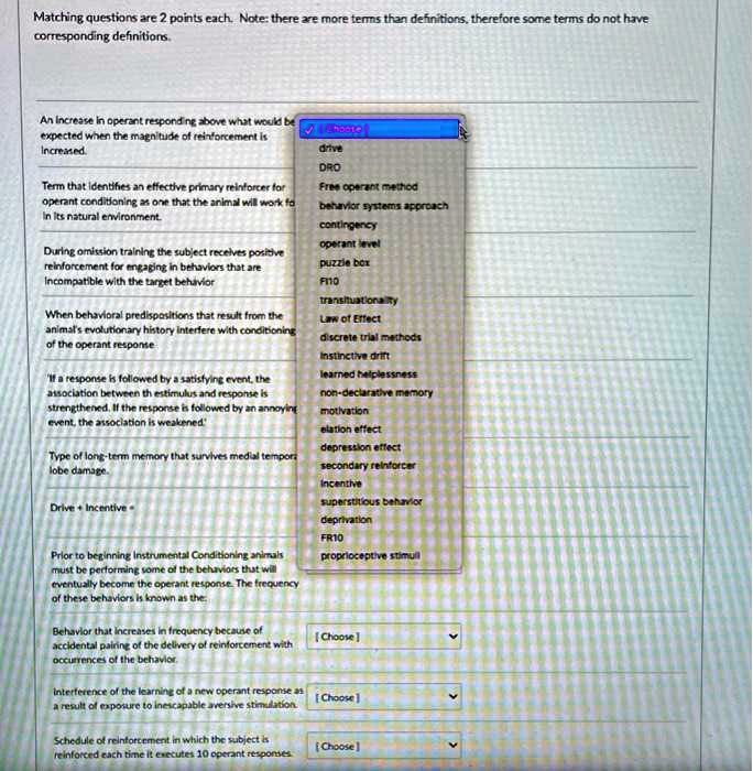 Matching questions are 2 points each. Note: there are more terms than definitions, therefore some terms do not have corresponding definitions.

An increase in operant responding above what would be expected when the magnitude of reinforcement is increased.

drive
DRO
Free operant method
behavior systems approach
contingency
operant level
puzzle box
FI10
transituationality
Law of Effect
discrete trial methods
instinctive drift
learned helplessness
non-declarative memory
motivation
elation effect
depression effect
secondary reinforcer
incentive
superstitious behavior
deprivation
FR10
proprioceptive stimuli

Term that identifies an effective primary reinforcer for operant conditioning as one that the animal will work fo in its natural environment.

During omission training the subject receives positive reinforcement for engaging in behaviors that are incompatible with the target behavior

When behavioral predispositions that result from the animal's evolutionary history interfere with conditioning of the operant response

'If a response is followed by a satisfying event, the association between th stimulus and response is strengthened. If the response is followed by an annoying event, the association is weakened.'

Type of long-term memory that survives medial tempora lobe damage.

Drive + Incentive =

Prior to beginning instrumental Conditioning animals must be performing some of the behaviors that will eventually become the operant response. The frequency of these behaviors is known as the:

Behavior that increases in frequency because of accidental pairing of the delivery of reinforcement with occurrences of the behavior.

Interference of the learning of a new operant response as a result of exposure to inescapable aversive stimulation.

Schedule of reinforcement in which the subject is reinforced each time it executes 10 operant responses.