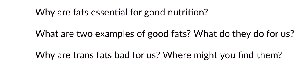 Why are fats essential for good nutrition?
What are two examples of good fats? What do they do for us?
Why are trans fats bad for us? Where might you find them?