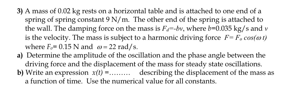 3) A mass of 0.02 kg rests on a horizontal table and is attached to one end of a
spring of spring constant 9 N/m. The other end of the spring is attached to
the wall. The damping force on the mass is Fd=-bv, where b=0.035 kg/s and v
is the velocity. The mass is subject to a harmonic driving force F= Fo cos(? t)
where Fo= 0.15 N and ?= 22 rad/s.
a) Determine the amplitude of the oscillation and the phase angle between the
driving force and the displacement of the mass for steady state oscillations.
b) Write an expression x(t) =......... describing the displacement of the mass as
a function of time. Use the numerical value for all constants.