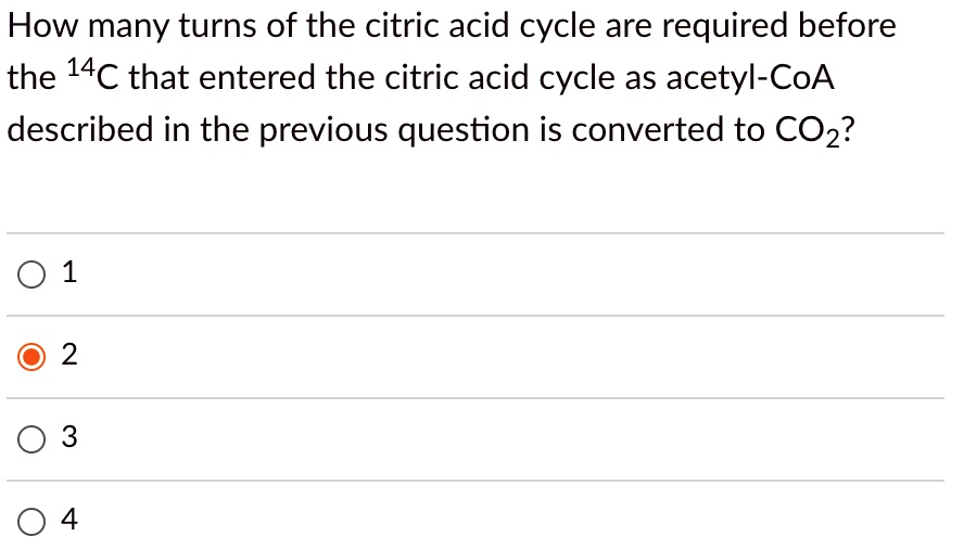 How many turns of the citric acid cycle are required before the 14C that entered the citric acid cycle as acetyl-CoA described in the previous question is converted to CO2?
1
2
3
4