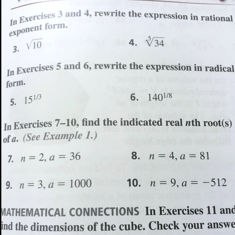 In Exercises 3 and 4, rewrite the expression in rational
exponent form.
3. ?10
4. ??34
In Exercises 5 and 6, rewrite the expression in radical
form.
5. 15¹/³
6. 140¹/?
In Exercises 7–10, find the indicated real nth root(s)
of a. (See Example 1.)
7. n = 2, a = 36
8. n = 4, a = 81
9. n = 3, a = 1000
10. n = 9, a = -512
MATHEMATICAL CONNECTIONS In Exercises 11 and
ind the dimensions of the cube. Check your answe