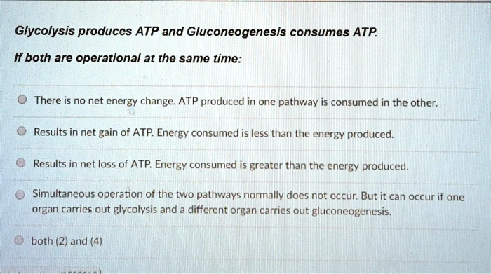 Glycolysis produces ATP and Gluconeogenesis consumes ATP.
If both are operational at the same time:
There is no net energy change. ATP produced in one pathway is consumed in the other.
Results in net gain of ATP. Energy consumed is less than the energy produced.
Results in net loss of ATP. Energy consumed is greater than the energy produced.
Simultaneous operation of the two pathways normally does not occur. But it can occur if one
organ carries out glycolysis and a different organ carries out gluconeogenesis.
both (2) and (4)