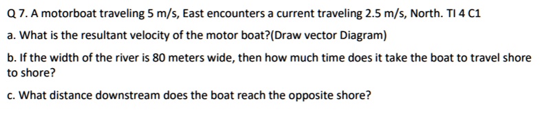 Q 7. A motorboat traveling 5 m/s, East encounters a current traveling 2.5 m/s, North.
a. What is the resultant velocity of the motor boat?(Draw vector Diagram)
b. If the width of the river is 80 meters wide, then how much time does it take the boat to travel shore to shore?
c. What distance downstream does the boat reach the opposite shore?