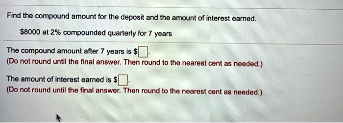 Find the compound amount for the deposit and the amount of interest earned.
8000 at 2% compounded quarterly for 7 years
The compound amount after 7 years is
(Do not round until the final answer. Then round to the nearest cent as needed.)
The amount of interest earned is (Do not round until the final answer. Then round to the nearest cent as needed.)