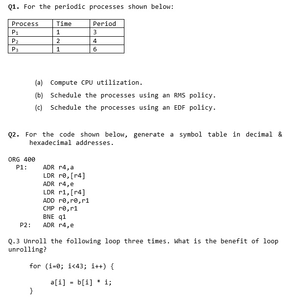 Q1. For the periodic processes shown below:
Process	Time	Period
P1	1	3
P2	2	4
P3	1	6
(a) Compute CPU utilization.
(b) Schedule the processes using an RMS policy.
(c) Schedule the processes using an EDF policy.
Q2. For the code shown below, generate a symbol table in decimal    
hexadecimal addresses.
ORG 400
P1:
ADR r4, a
LDR r0, [r4]
ADR r4, e
LDR r1, [r4]
ADD r0, r0, r1
CMP r0, r1
BNE q1
P2: ADR r4, e
Q.3 Unroll the following loop three times. What is the benefit of loop
unrolling?
for (i=0; i<43; i++) 
a[i] = b[i] * i;
