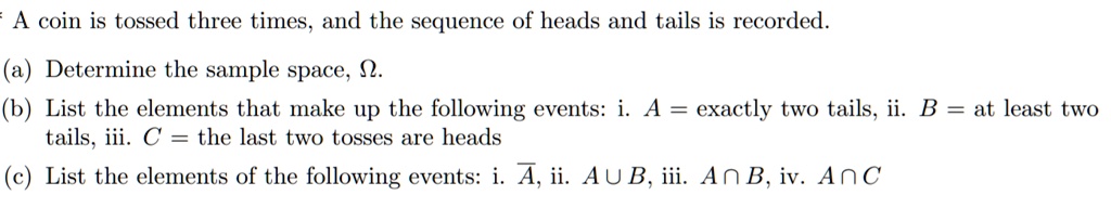 A coin is tossed three times, and the sequence of heads and tails is recorded.

(a) Determine the sample space, ?.
(b) List the elements that make up the following events: i. A = exactly two tails, ii. B = at least two tails, iii. C = the last two tosses are heads
(c) List the elements of the following events: i. A?, ii. A ? B, iii. A ? B, iv. A ? C