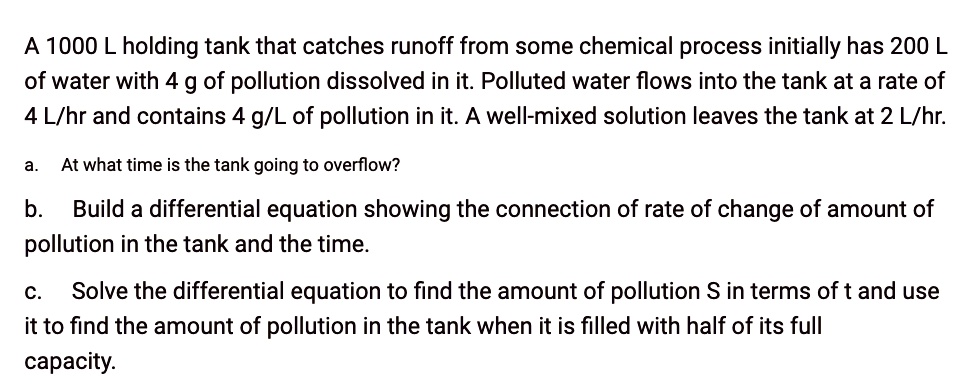 A 1000 L holding tank that catches runoff from some chemical process initially has 200 L of water with 4 g of pollution dissolved in it. Polluted water flows into the tank at a rate of 4 L/hr and contains 4 g/L of pollution in it. A well-mixed solution leaves the tank at 2 L/hr.

a. At what time is the tank going to overflow?

b. Build a differential equation showing the connection of rate of change of amount of pollution in the tank and the time.

c. Solve the differential equation to find the amount of pollution S in terms of t and use it to find the amount of pollution in the tank when it is filled with half of its full capacity.