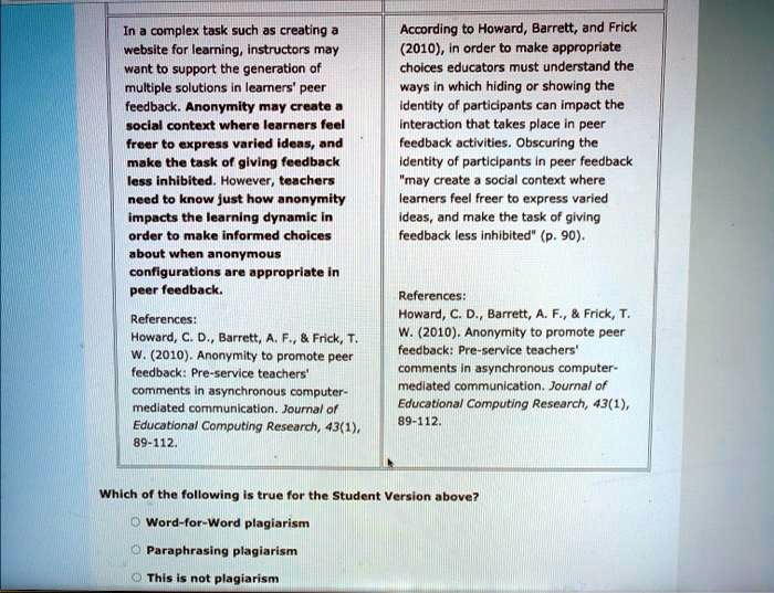 In a complex task such as creating a website for learning, instructors may want to support the generation of multiple solutions in learners' peer feedback. Anonymity may create a social context where learners feel freer to express varied ideas, and make the task of giving feedback less inhibited. However, teachers need to know just how anonymity impacts the learning dynamic in order to make informed choices about when anonymous configurations are appropriate in peer feedback.

References:
Howard, C. D., Barrett, A. F.,     Frick, T. W. (2010). Anonymity to promote peer feedback: Pre-service teachers' comments in asynchronous computer-mediated communication. Journal of Educational Computing Research, 43(1), 89-112.

According to Howard, Barrett, and Frick (2010), in order to make appropriate choices educators must understand the ways in which hiding or showing the identity of participants can impact the interaction that takes place in peer feedback activities. Obscuring the identity of participants in peer feedback "may create a social context where learners feel freer to express varied ideas, and make the task of giving feedback less inhibited" (p. 90).

References:
Howard, C. D., Barrett, A. F.,     Frick, T. W. (2010). Anonymity to promote peer feedback: Pre-service teachers' comments in asynchronous computer-mediated communication. Journal of Educational Computing Research, 43(1), 89-112.

Which of the following is true for the Student Version above?
Word-for-Word plagiarism
Paraphrasing plagiarism
This is not plagiarism