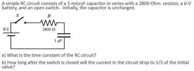 a simple rc circuit consists of a 1 microf capacitor in series with 2800 ohm resistor a 6 v battery and an open switch initially the capacitor is uncharged 2800 0 a what is the time constant 11392