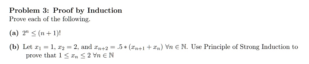 Problem 3: Proof by Induction
Prove each of the following.
(a) 2^n leq (n+1)!
(b) Let x1 = 1, x2 = 2, and xn+2 = .5 * (xn+1 + xn) forall n in mathbbN. Use Principle of Strong Induction to
prove that 1 leq xn leq 2 forall n in mathbbN