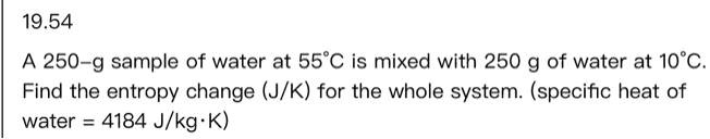 19.54
A 250-g sample of water at 55°C is mixed with 250 g of water at 10°C.
Find the entropy change (J/K) for the whole system. (specific heat of
water = 4184 J/kg·K)