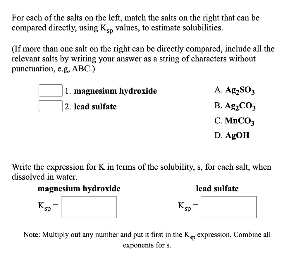 For each of the salts on the left, match the salts on the right that can be compared directly, using Ksp values, to estimate solubilities.

(If more than one salt on the right can be directly compared, include all the relevant salts by writing your answer as a string of characters without punctuation, e.g, ABC.)

1. magnesium hydroxide
2. lead sulfate

A. Ag2SO3
B. Ag2CO3
C. MnCO3
D. AgOH

Write the expression for K in terms of the solubility, s, for each salt, when dissolved in water.

magnesium hydroxide
Ksp =

lead sulfate
Ksp =

Note: Multiply out any number and put it first in the Ksp expression. Combine all exponents for s.