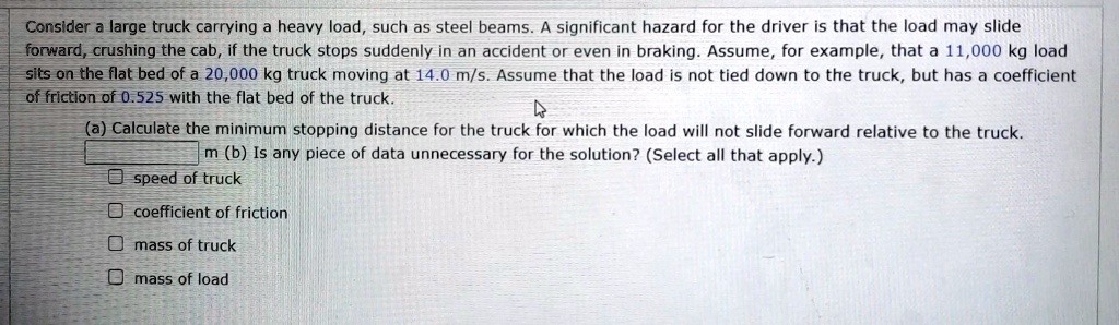 Consider a large truck carrying a heavy load, such as steel beams. A significant hazard for the driver is that the load may slide forward, crushing the cab, if the truck stops suddenly in an accident or even in braking. Assume, for example, that a 11,000 kg load sits on the flat bed of a 20,000 kg truck moving at 14.0 m/s. Assume that the load is not tied down to the truck, but has a coefficient of friction of 0.525 with the flat bed of the truck.
(a) Calculate the minimum stopping distance for the truck for which the load will not slide forward relative to the truck.
m (b) Is any piece of data unnecessary for the solution? (Select all that apply.)
speed of truck
coefficient of friction
mass of truck
mass of load