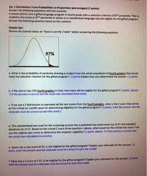 Q4. Z Distribution: From Probabilities to Proportions (percentages) (7 points)
Answer the following questions with this scenario:
A school district runs a gifted language program in fourth grade with a selection criterion of 97th percentile. That is,
students who score at 97th percentile or above on a standardized language test are eligible for the gifted program.
Answer the following question based on this scenario.

Helpful tips:
Review the tutorial videos on "how to use the Z table" before answering the following questions.

97%

a. What is the probability of randomly drawing a student from the whole population of fourth-graders that would
meet the selection criterion for the gifted program? (.5 point) Explain how you determined the answer. (.5 point)

b. If the district has 334 fourth-graders in total, how many will be eligible for the gifted program? (1 point, deduct
.5 if the process is correct but the result was calculated incorrectly)

c. If we use a Z distribution to represent all the test scores from the fourth-graders, what is the Z score that serves
as the critical (or cutoff) value for determining eligibility for the gifted program? (2 points, both the answer and the
rationale must be correct to earn the credit.)

d. This standardized test used for the screening process has a published raw score mean (?) of 67 and standard
deviation (?) of 15. Based on the critical Z score (from question c above, what would be the critical test score if we
use the original raw scores to determine the students' eligibility? (1 point, deduct .5 if the process is correct but
the result was calculated incorrectly)

e. Saylor has a raw score of 92, is she eligible for the gifted program? Explain your rationale for this answer. (1
point, both the answer and the rationale must be correct to earn the credit)

f. Davis has a Z score of 1.97, is he eligible for the gifted program? Explain your rationale for this answer. (1 point,
both the answer and the rationale must be correct to earn the credit)