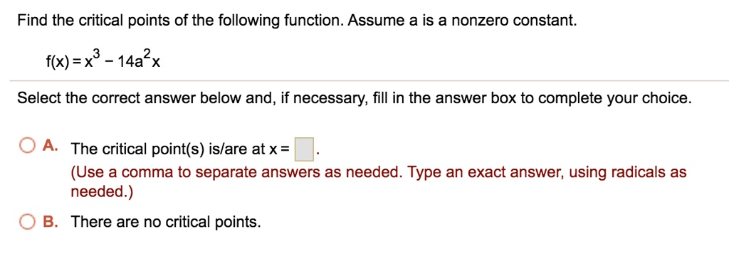 Find the critical points of the following function. Assume a is a nonzero constant.
f(x) = x^3 - 14a^2x
Select the correct answer below and, if necessary, fill in the answer box to complete your choice.
A. The critical point(s) is/are at x =
(Use a comma to separate answers as needed. Type an exact answer, using radicals as needed.)
B. There are no critical points.