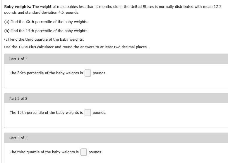Baby weights: The weight of male babies less than 2 months old in the United States is normally distributed with mean 12.2 pounds and standard deviation 4.5 pounds.
(a) Find the 86th percentile of the baby weights.
(b) Find the 15th percentile of the baby weights.
(c) Find the third quartile of the baby weights.
Use the TI-84 Plus calculator and round the answers to at least two decimal places.

Part 1 of 3
The 86th percentile of the baby weights is pounds.

Part 2 of 3
The 15th percentile of the baby weights is pounds.

Part 3 of 3
The third quartile of the baby weights is pounds.