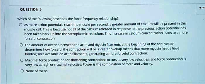 Which of the following describes the force-frequency relationship?
As more action potentials reach the muscle per second, a greater amount of calcium will be present in the muscle cell. This is because not all of the calcium released in response to the previous action potential has been taken back up into the sarcoplasmic reticulum. This increase in calcium concentration leads to a more forceful contraction.
The amount of overlap between the actin and myosin filaments at the beginning of the contraction determines how forceful the contraction will be. Greater overlap means that more myosin heads have binding sites available on actin filaments, generating a more forceful contraction.
Maximal force production for shortening contractions occurs at very low velocities, and force production is very low at high or maximal velocities. Power is the combination of force and velocity.
None of these.