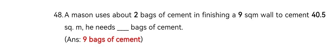 48. A mason uses about 2 bags of cement in finishing a 9 sqm wall to cement 40.5 sq. m, he needs  bags of cement.
(Ans: 9 bags of cement)