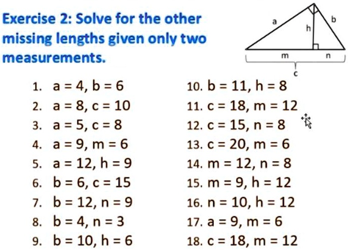 Solve for the other missing lengths given only two measurements.
1. a = 4, b = 6
2. a = 8, c = 10
3. a = 5, c = 8
4. a = 9, m = 6
5. a = 12, h = 9
6. b = 6, c = 15
7. b = 12, n = 9
8. b = 4, n = 3
9. b = 10, h = 6
10. b = 11, h = 8
11. c = 18, m = 12
12. c = 15, n = 8
13. c = 20, m = 6
14. m = 12, n = 8
15. m = 9, h = 12
16. n = 10, h = 12
17. a = 9, m = 6
18. c = 18, m = 12