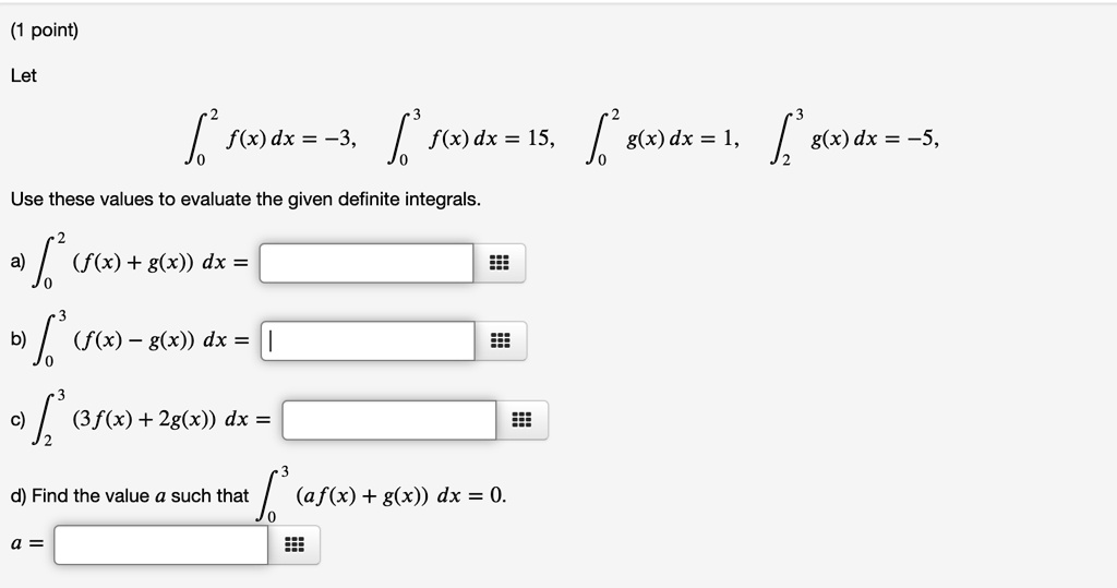 Let

    int0^2 f(x) dx = -3, quad int0^3 f(x) dx = 15, quad int0^2 g(x) dx = 1, quad int2^3 g(x) dx = -5,

Use these values to evaluate the given definite integrals.
a) int0^2 (f(x) + g(x)) dx =
b) int0^3 (f(x) - g(x)) dx =
c) int2^3 (3f(x) + 2g(x)) dx =
d) Find the value a such that int0^3 (af(x) + g(x)) dx = 0.
a =