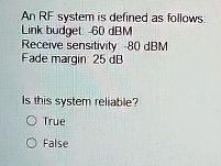 An RF system is defined as follows.
Link budget: -60 dBM
Receive sensitivity: -80 dBM
Fade margin: 25 dB
Is this system reliable?
O True
O False