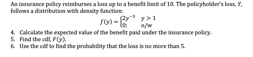 An insurance policy reimburses a loss up to a benefit limit of 10. The policyholder's loss, Y, follows a distribution with density function:
f(y) = 2y^-3 y > 1
0; o/w
4. Calculate the expected value of the benefit paid under the insurance policy.
5. Find the cdf, F(y).
6. Use the cdf to find the probability that the loss is no more than 5.