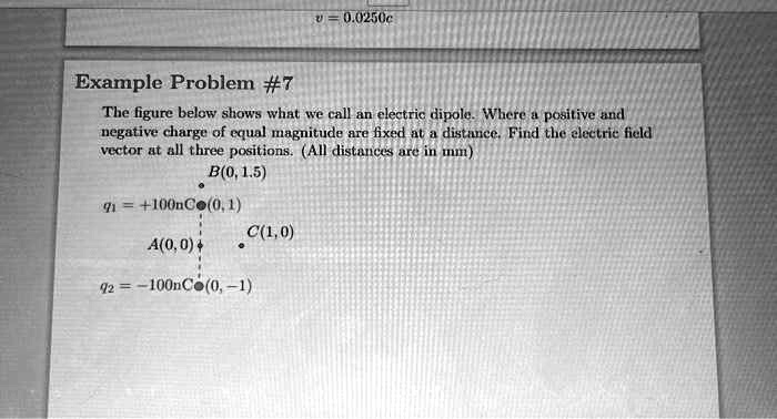 v = 0.0250c
Example Problem #7
The figure below shows what we call an electric dipole. Where a positive and
negative charge of equal magnitude are fixed at a distance. Find the electric field
vector at all three positions. (All distances are in mm)
B(0, 1.5)
C(1,0)
q1 = +100nC(0, 1)
A(0, 0)
q2 = -100nC(0, -1)