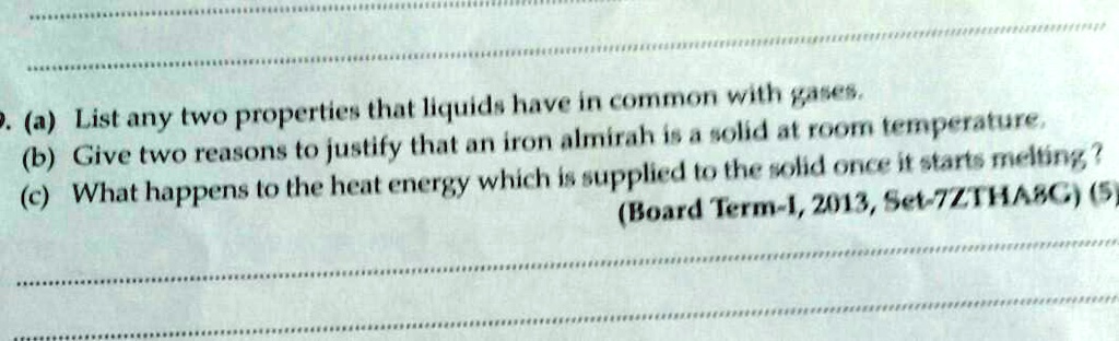 (a) List any two properties that liquids have in common with gases.
(b) Give two reasons to justify that an iron almirah is a solid at room temperature.
(c) What happens to the heat energy which is supplied to the solid once it starts melting?
(Board Term-1, 2013, Set-7ZTHA8G) (5)
