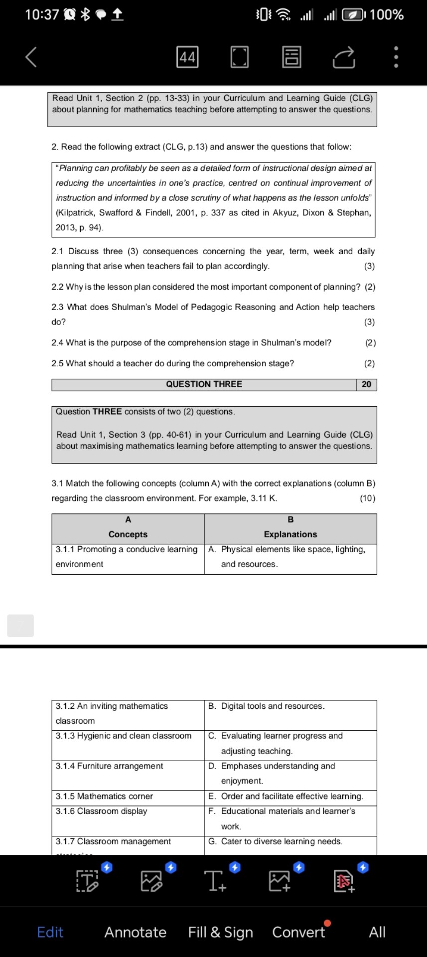 Read Unit 1, Section 2 (pp. 13-33) in your Curriculum and Learning Guide (CLG) about planning for mathematics teaching before attempting to answer the questions.

2. Read the following extract (CLG, p.13) and answer the questions that follow:

"Planning can profitably be seen as a detailed form of instructional design aimed at reducing the uncertainties in one's practice, centred on continual improvement of instruction and informed by a close scrutiny of what happens as the lesson unfolds" (Kilpatrick, Swafford     Findell, 2001, p. 337 as cited in Akyuz, Dixon     Stephan, 2013, p. 94).

2.1 Discuss three (3) consequences concerning the year, term, week and daily planning that arise when teachers fail to plan accordingly. (3)
2.2 Why is the lesson plan considered the most important component of planning? (2)
2.3 What does Shulman's Model of Pedagogic Reasoning and Action help teachers do? (3)
2.4 What is the purpose of the comprehension stage in Shulman's model? (2)
2.5 What should a teacher do during the comprehension stage? (2)

QUESTION THREE | 20

Question THREE consists of two (2) questions.

Read Unit 1, Section 3 (pp. 40-61) in your Curriculum and Learning Guide (CLG) about maximising mathematics learning before attempting to answer the questions.

3.1 Match the following concepts (column A) with the correct explanations (column B) regarding the classroom environment. For example, 3.11 K. (10)

| A Concepts | B Explanations |
| :— | :— |
| 3.1.1 Promoting a conducive learning environment | A. Physical elements like space, lighting, and resources. |
| 3.1.2 An inviting mathematics classroom | B. Digital tools and resources. |
| 3.1.3 Hygienic and clean classroom | C. Evaluating learner progress and adjusting teaching. |
| 3.1.4 Furniture arrangement | D. Emphases understanding and enjoyment. |
| 3.1.5 Mathematics corner | E. Order and facilitate effective learning. |
| 3.1.6 Classroom display | F. Educational materials and learner's work. |
| 3.1.7 Classroom management | G. Cater to diverse learning needs. |