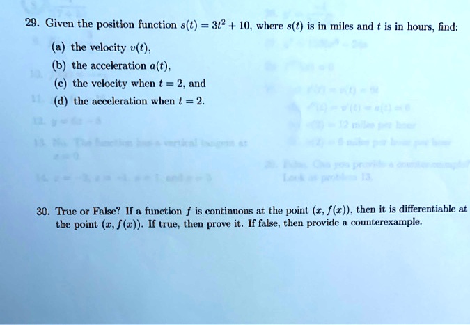 29. Given the position function s(t) = 3t^2 + 10, where s(t) is in miles and t is in hours, find:
(a) the velocity v(t),
(b) the acceleration a(t),
(c) the velocity when t = 2, and
(d) the acceleration when t = 2.
30. True or False? If a function f is continuous at the point (x, f(x)), then it is differentiable at the point (x, f(x)). If true, then prove it. If false, then provide a counterexample.