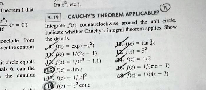 9-19 CAUCHY'S THEOREM APPLICABLE?
Integrate f(z) counterclockwise around the unit circle.
Indicate whether Cauchy's integral theorem applies. Show
the details.
9. f(z) = exp (-z^2)
10. f(z) = tan 1/4z
11. f(z) = 1/(2z - 1)
12. f(z) = z^3
13. f(z) = 1/(z^4 - 1.1)
14. f(z) = 1/z
15. f(z) = Im z
16. f(z) = 1/(?z - 1)
17. f(z) = 1/|z|^2
18. f(z) = 1/(4z - 3)
19. f(z) = z^3 cot z