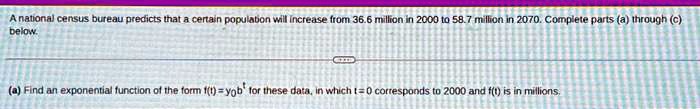 A national census bureau predicts that a certain population will increase from 36.6 million in 2000 to 58.7 million in 2070. Complete parts (a) through (c) below.
(a) Find an exponential function of the form f(t) = y0b^t for these data, in which t = 0 corresponds to 2000 and f(t) is in millions.