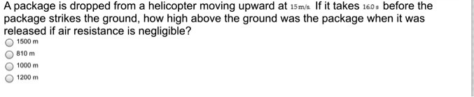 A package is dropped from a helicopter moving upward at 15m/s. If it takes 16.0s before the package strikes the ground, how high above the ground was the package when it was released if air resistance is negligible?
1500 m
810 m
1000 m
1200 m